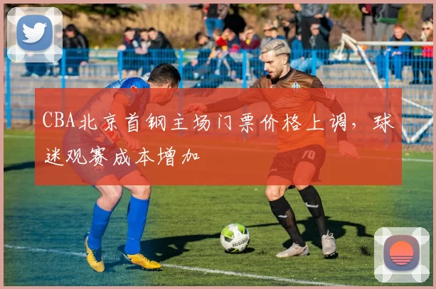 CBA北京首钢主场门票价格上调，球迷观赛成本增加