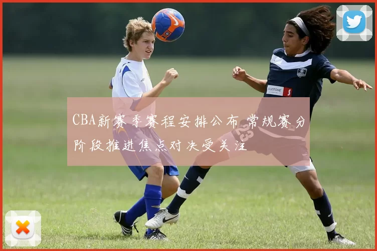 CBA新赛季赛程安排公布 常规赛分阶段推进焦点对决受关注
