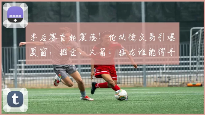 季后赛首轮震荡！伦纳德交易引爆夏窗，掘金、火箭、猛龙谁能得手？_洛杉矶快船_未来