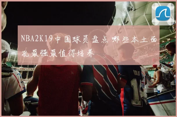 NBA2K19中国球员盘点 哪些本土面孔最强最值得培养