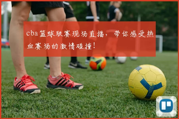 cba篮球联赛现场直播,带你感受热血赛场的激情碰撞!