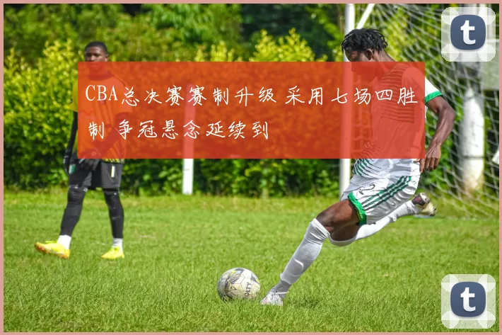 CBA总决赛赛制升级 采用七场四胜制 争冠悬念延续到