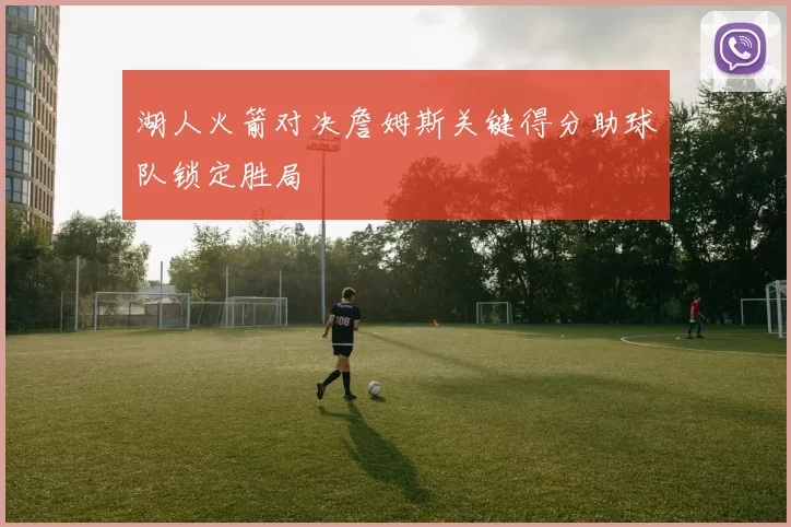 湖人火箭对决詹姆斯关键得分助球队锁定胜局