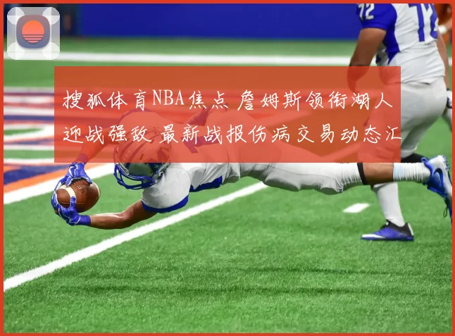 搜狐体育NBA焦点 詹姆斯领衔湖人迎战强敌 最新战报伤病交易动态汇总