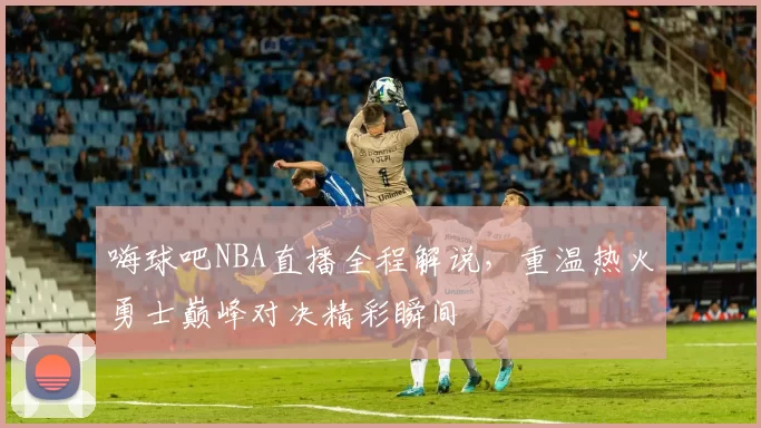 嗨球吧NBA直播全程解说,重温热火勇士巅峰对决精彩瞬间