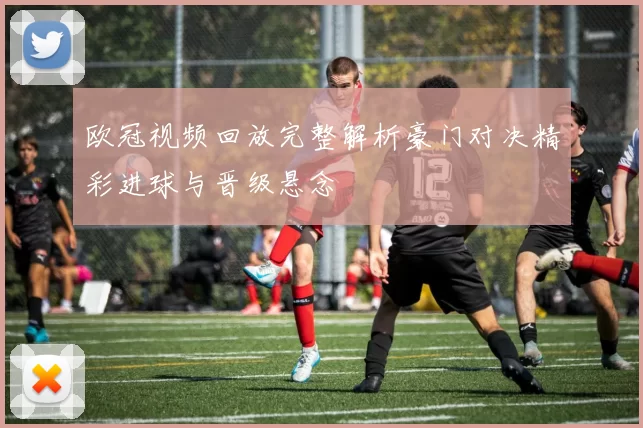 欧冠视频回放完整解析豪门对决精彩进球与晋级悬念