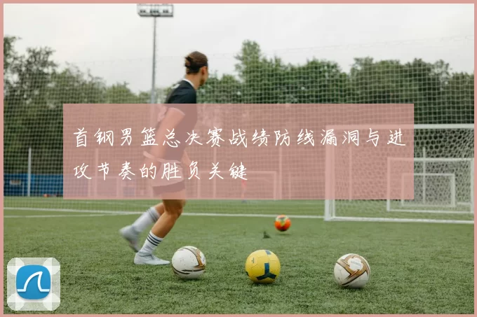 首钢男篮总决赛战绩防线漏洞与进攻节奏的胜负关键