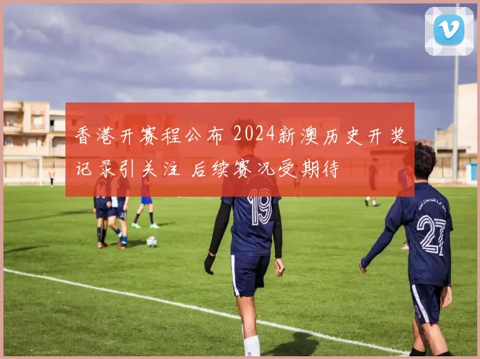 香港开赛程公布 2024新澳历史开奖记录引关注 后续赛况受期待