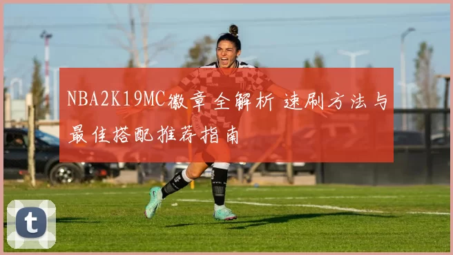 NBA2K19MC徽章全解析 速刷方法与最佳搭配推荐指南