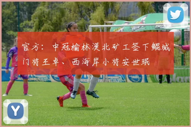 官方：中冠榆林漠北矿工签下鲲城门将王卓、西海岸小将安世珉