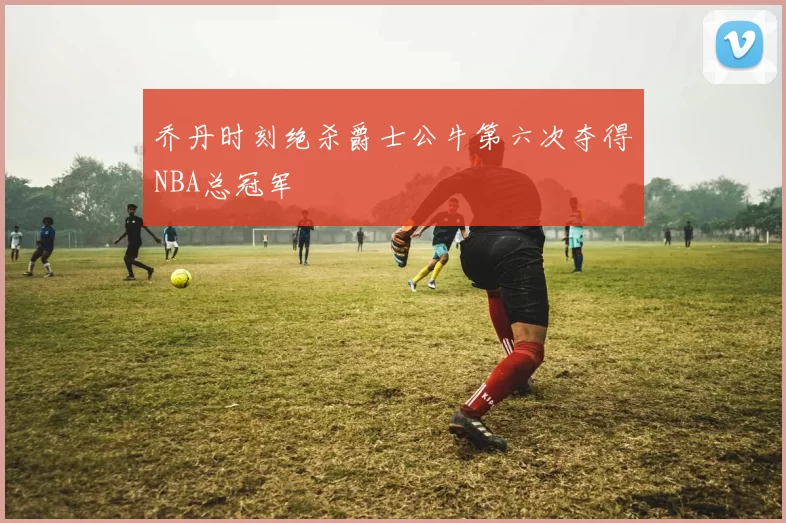 乔丹时刻绝杀爵士公牛第六次夺得NBA总冠军