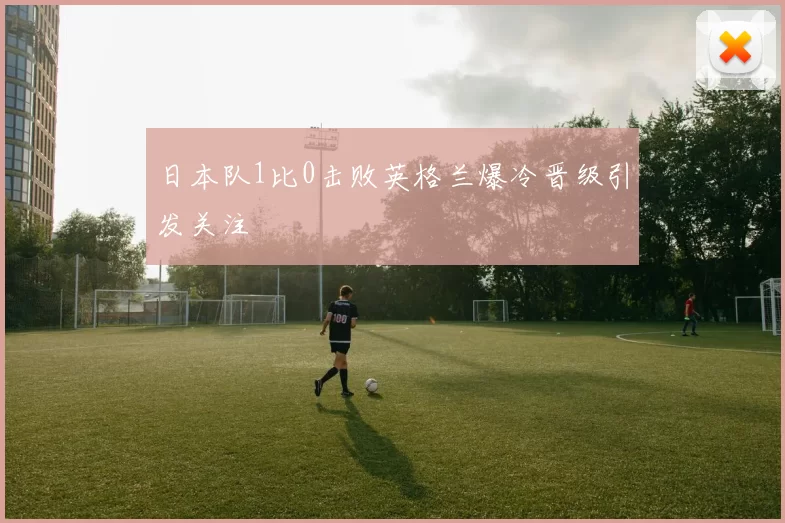 日本队1比0击败英格兰爆冷晋级引发关注