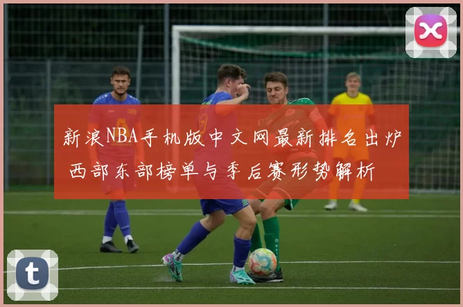 新浪NBA手机版中文网最新排名出炉 西部东部榜单与季后赛形势解析