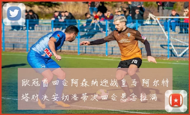 欧冠首回合阿森纳迎战皇马 阿尔特塔对决安切洛蒂次回合悬念拉满