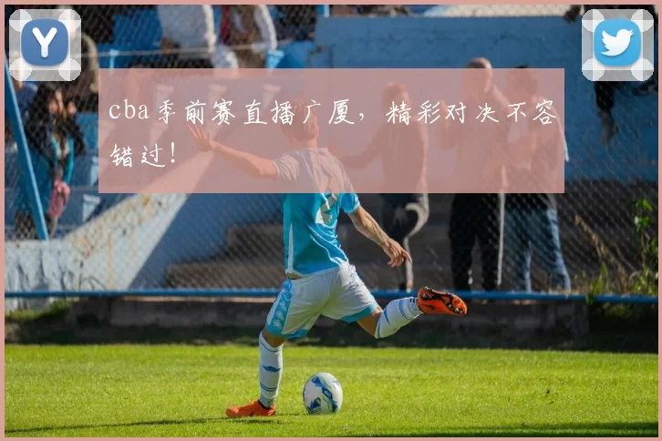 cba季前赛直播广厦，精彩对决不容错过！