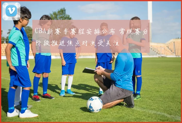 CBA新赛季赛程安排公布 常规赛分阶段推进焦点对决受关注