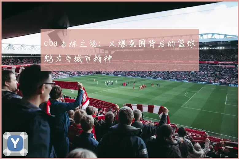 cba吉林主场：火爆氛围背后的篮球魅力与城市精神