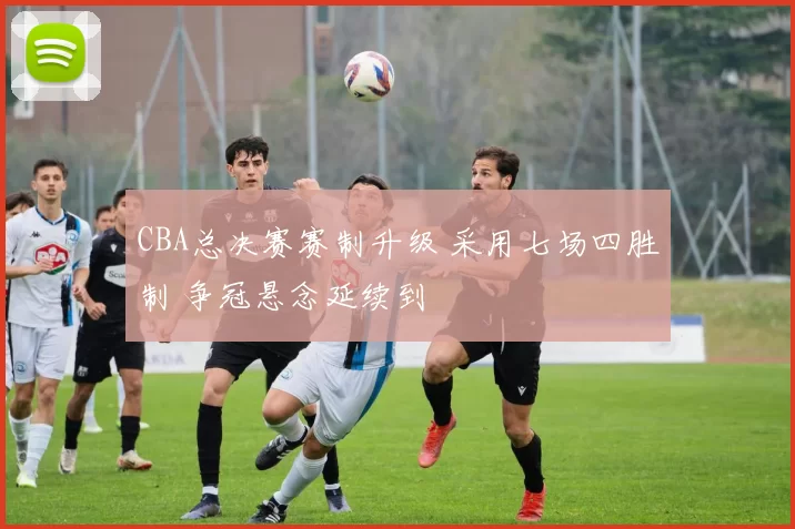 CBA总决赛赛制升级 采用七场四胜制 争冠悬念延续到