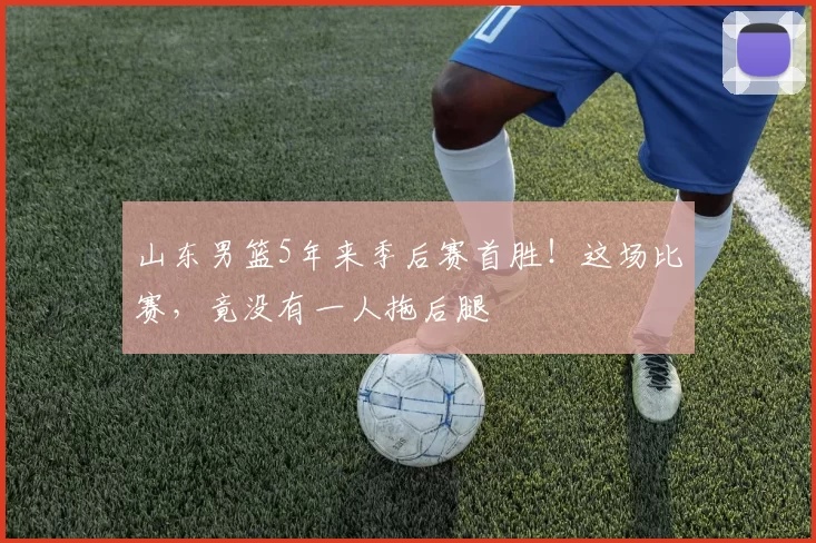 山东男篮5年来季后赛首胜！这场比赛，竟没有一人拖后腿