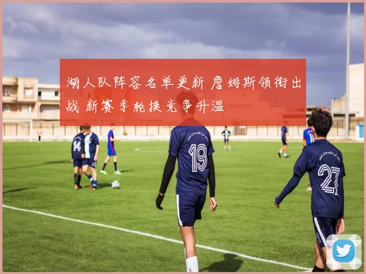 湖人队阵容名单更新 詹姆斯领衔出战 新赛季轮换竞争升温