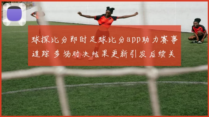 球探比分即时足球比分app助力赛事追踪 多场对决结果更新引发后续关注