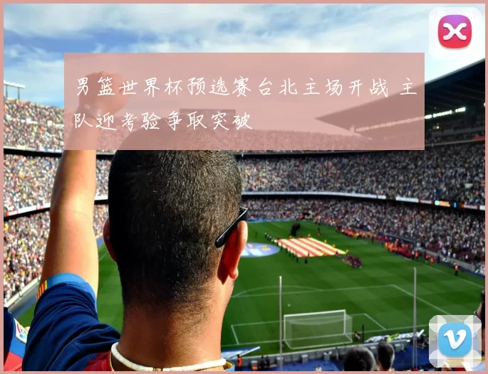 男篮世界杯预选赛台北主场开战 主队迎考验争取突破