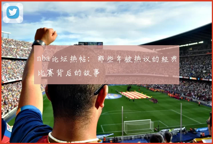 nba论坛热帖:那些年被热议的经典比赛背后的故事