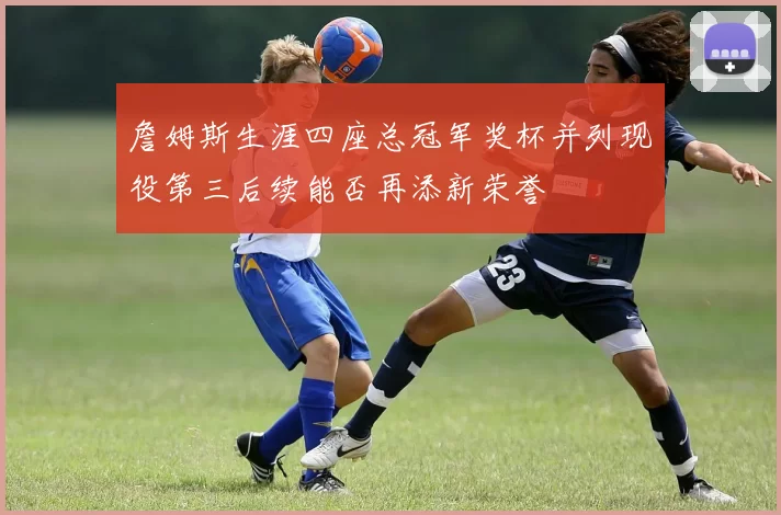 詹姆斯生涯四座总冠军奖杯并列现役第三后续能否再添新荣誉