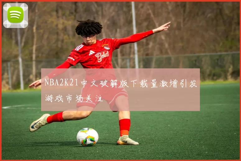 NBA2K21中文破解版下载量激增引发游戏市场关注