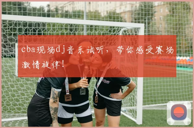 cba现场dj音乐试听，带你感受赛场激情旋律！