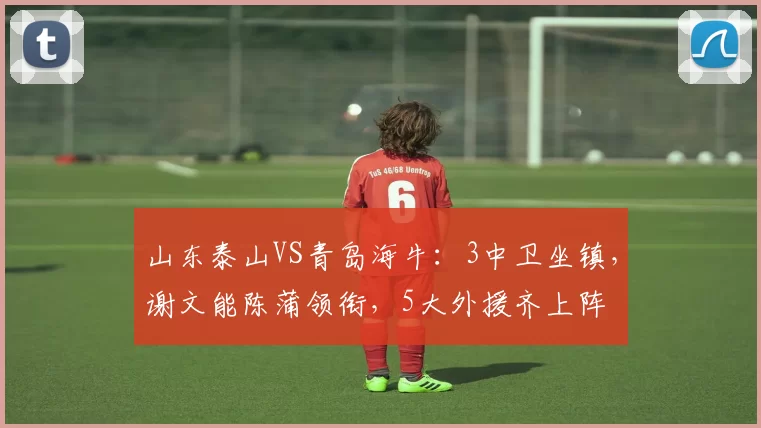 山东泰山VS青岛海牛：3中卫坐镇，谢文能陈蒲领衔，5大外援齐上阵