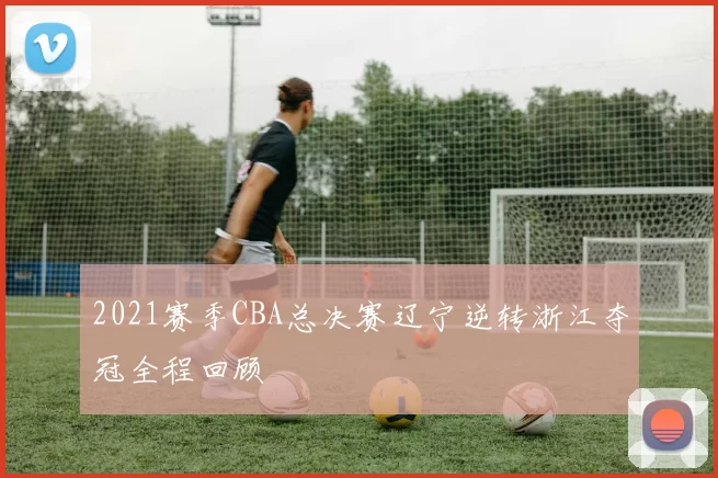 2021赛季CBA总决赛辽宁逆转浙江夺冠全程回顾