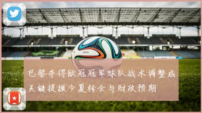 巴黎夺得欧冠冠军球队战术调整成关键提振今夏转会与财政预期