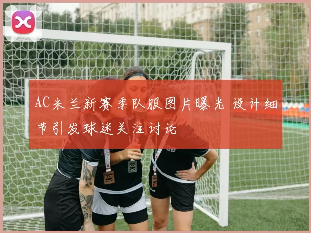 AC米兰新赛季队服图片曝光 设计细节引发球迷关注讨论