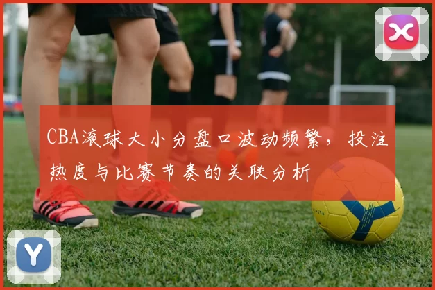 CBA滚球大小分盘口波动频繁，投注热度与比赛节奏的关联分析