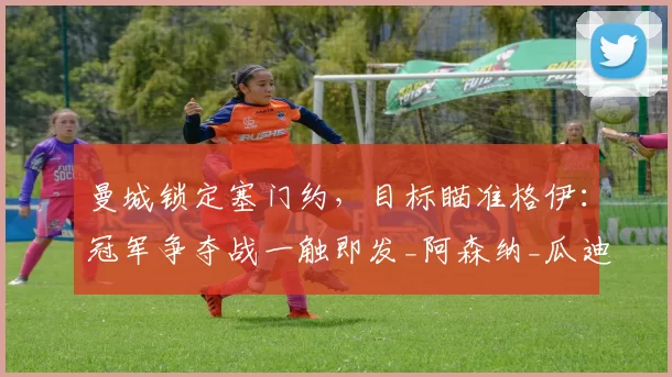 曼城锁定塞门约，目标瞄准格伊：冠军争夺战一触即发_阿森纳_瓜迪奥拉_球员