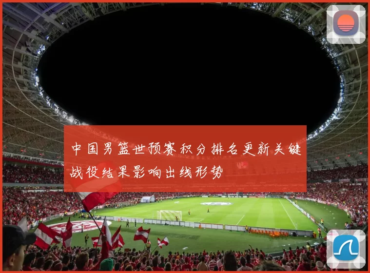 中国男篮世预赛积分排名更新关键战役结果影响出线形势