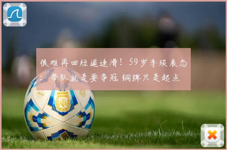 很难再回短道速滑！59岁李琰表态：带队就是要争冠 铜牌只是起点