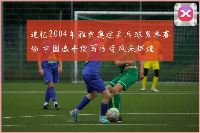 追忆2004年雅典奥运乒乓球男单赛场 中国选手续写传奇风采辉煌