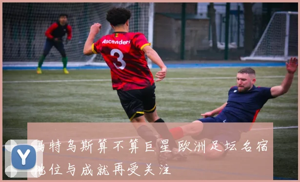 马特乌斯算不算巨星 欧洲足坛名宿地位与成就再受关注