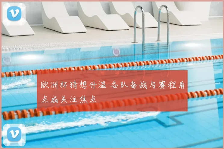 欧洲杯猜想升温 各队备战与赛程看点成关注焦点