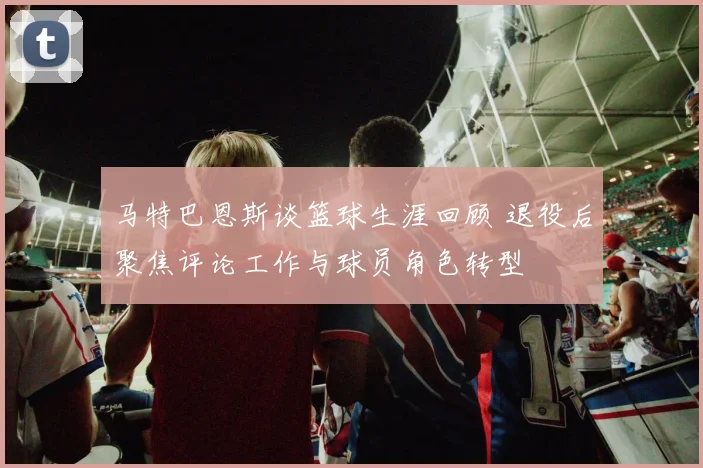 马特巴恩斯谈篮球生涯回顾 退役后聚焦评论工作与球员角色转型