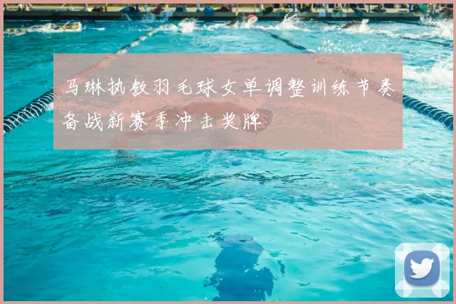 马琳执教羽毛球女单调整训练节奏备战新赛季冲击奖牌