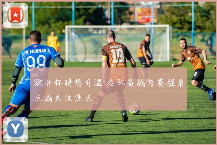 欧洲杯猜想升温 各队备战与赛程看点成关注焦点