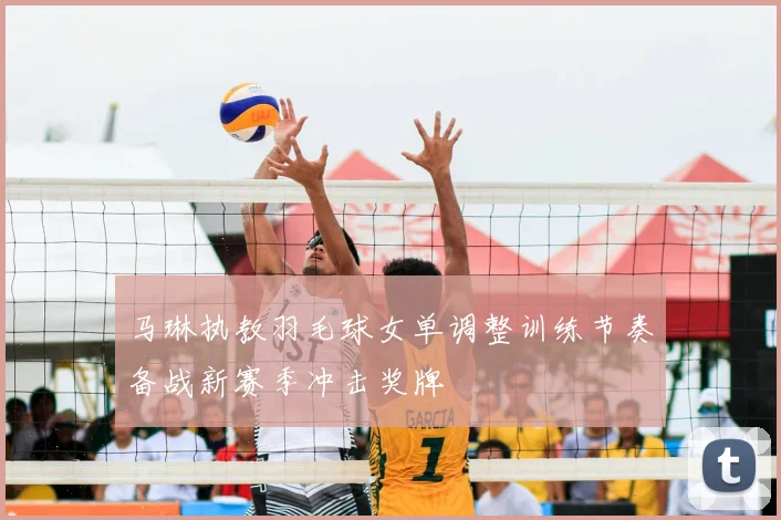 马琳执教羽毛球女单调整训练节奏备战新赛季冲击奖牌