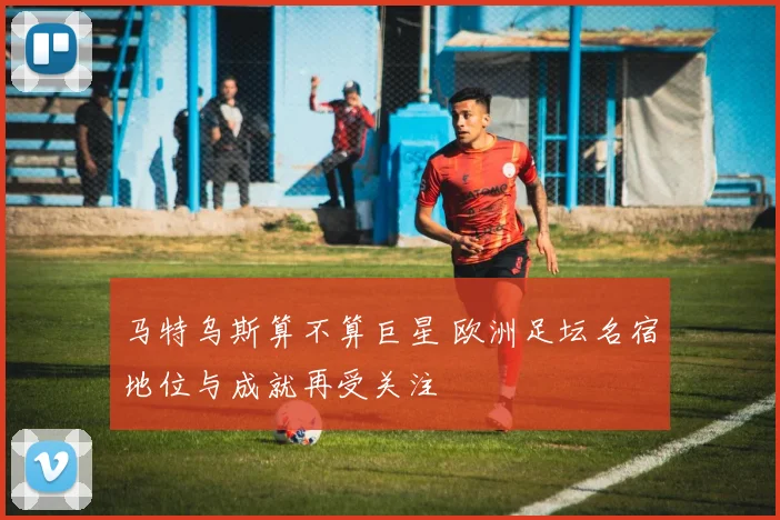 马特乌斯算不算巨星 欧洲足坛名宿地位与成就再受关注