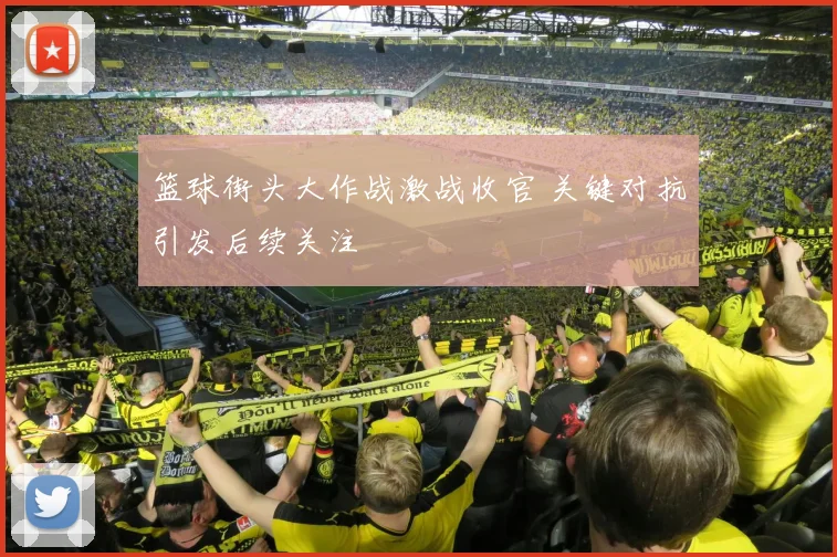 篮球街头大作战激战收官 关键对抗引发后续关注